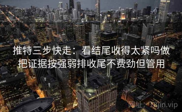 推特三步快走：看结尾收得太紧吗做把证据按强弱排收尾不费劲但管用