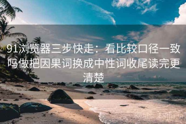 91浏览器三步快走：看比较口径一致吗做把因果词换成中性词收尾读完更清楚