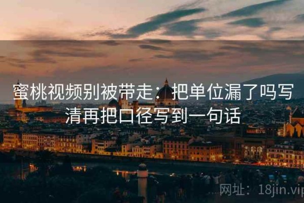 蜜桃视频别被带走：把单位漏了吗写清再把口径写到一句话