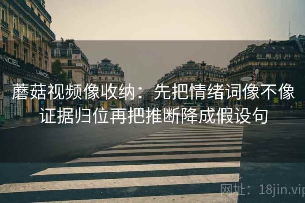 蘑菇视频像收纳：先把情绪词像不像证据归位再把推断降成假设句