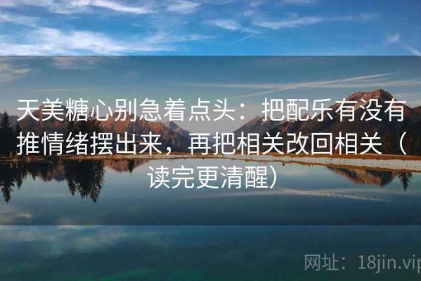 天美糖心别急着点头：把配乐有没有推情绪摆出来，再把相关改回相关（读完更清醒）