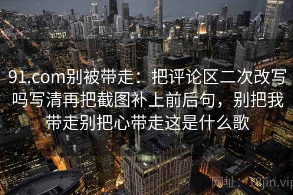 91.com别被带走：把评论区二次改写吗写清再把截图补上前后句，别把我带走别把心带走这是什么歌