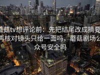 蘑菇tv想评论前：先把结尾改成摘要，再核对镜头只给一面吗，蘑菇剧场公众号安全吗