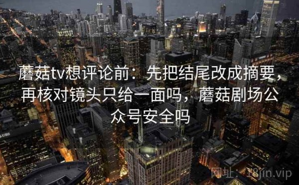 蘑菇tv想评论前：先把结尾改成摘要，再核对镜头只给一面吗，蘑菇剧场公众号安全吗