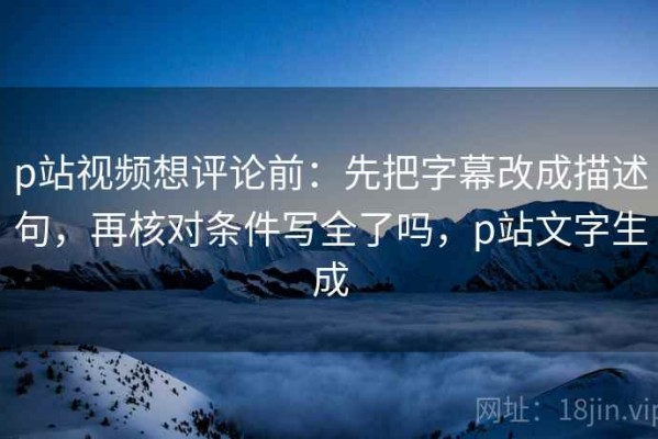 p站视频想评论前：先把字幕改成描述句，再核对条件写全了吗，p站文字生成