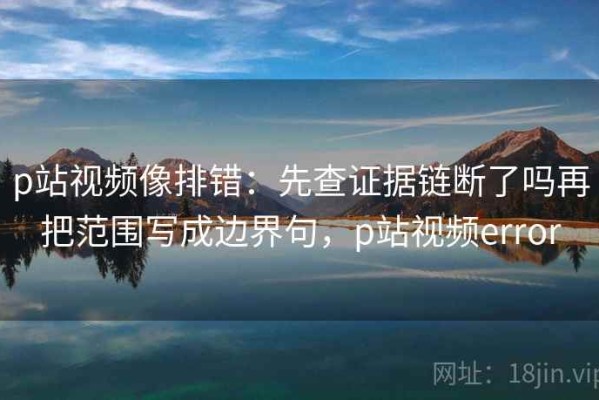 p站视频像排错：先查证据链断了吗再把范围写成边界句，p站视频error