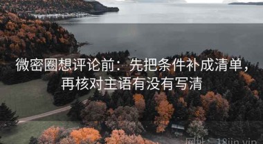 微密圈想评论前：先把条件补成清单，再核对主语有没有写清