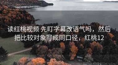读红桃视频 先盯字幕改语气吗，然后把比较对象写成同口径，红桃12
