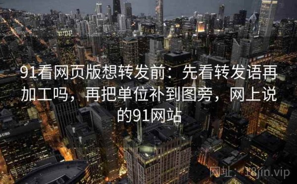91看网页版想转发前：先看转发语再加工吗，再把单位补到图旁，网上说的91网站