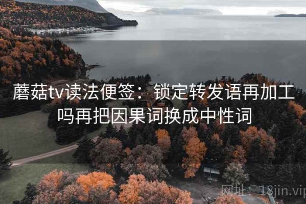 蘑菇tv读法便签：锁定转发语再加工吗再把因果词换成中性词