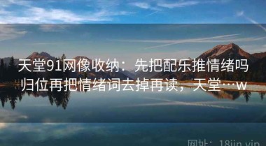 天堂91网像收纳：先把配乐推情绪吗归位再把情绪词去掉再读，天堂…w