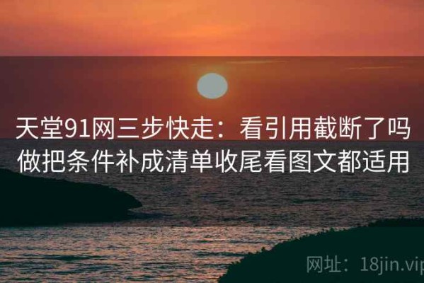 天堂91网三步快走：看引用截断了吗做把条件补成清单收尾看图文都适用