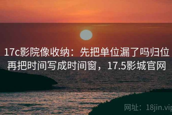 17c影院像收纳：先把单位漏了吗归位再把时间写成时间窗，17.5影城官网