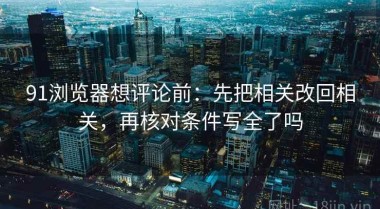 91浏览器想评论前：先把相关改回相关，再核对条件写全了吗