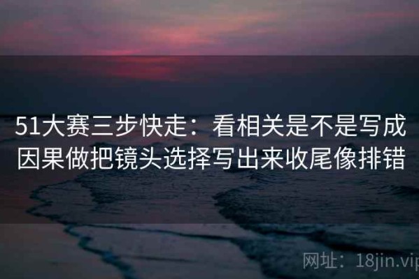 51大赛三步快走：看相关是不是写成因果做把镜头选择写出来收尾像排错