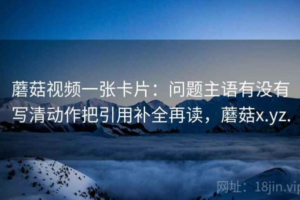 蘑菇视频一张卡片：问题主语有没有写清动作把引用补全再读，蘑菇x.yz.