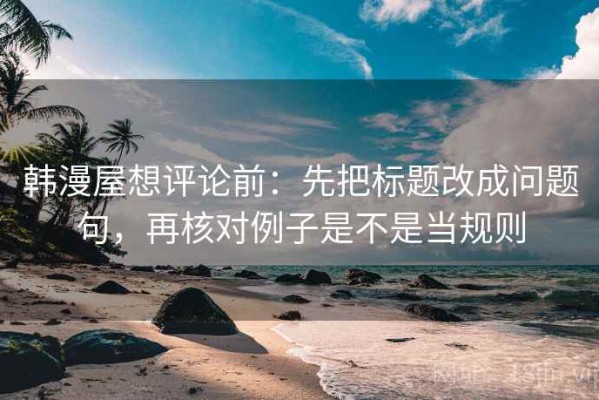 韩漫屋想评论前：先把标题改成问题句，再核对例子是不是当规则