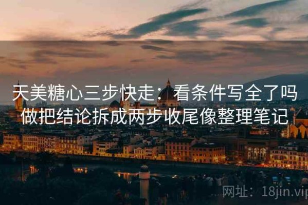 天美糖心三步快走：看条件写全了吗做把结论拆成两步收尾像整理笔记