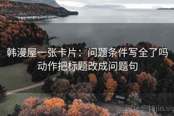 韩漫屋一张卡片：问题条件写全了吗动作把标题改成问题句