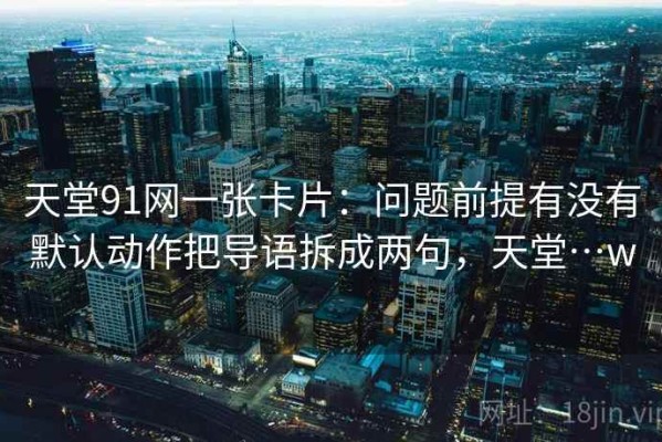天堂91网一张卡片：问题前提有没有默认动作把导语拆成两句，天堂…w
