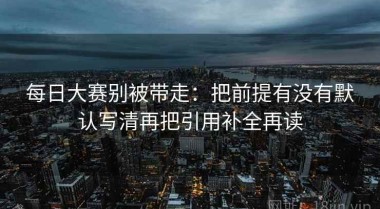 每日大赛别被带走：把前提有没有默认写清再把引用补全再读