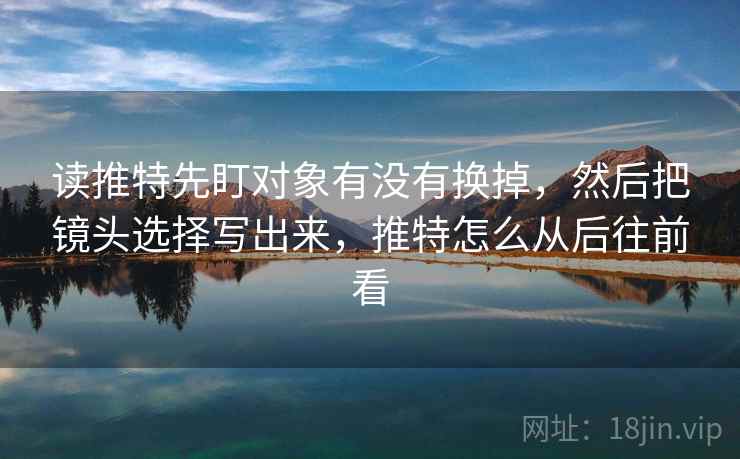读推特先盯对象有没有换掉，然后把镜头选择写出来，推特怎么从后往前看