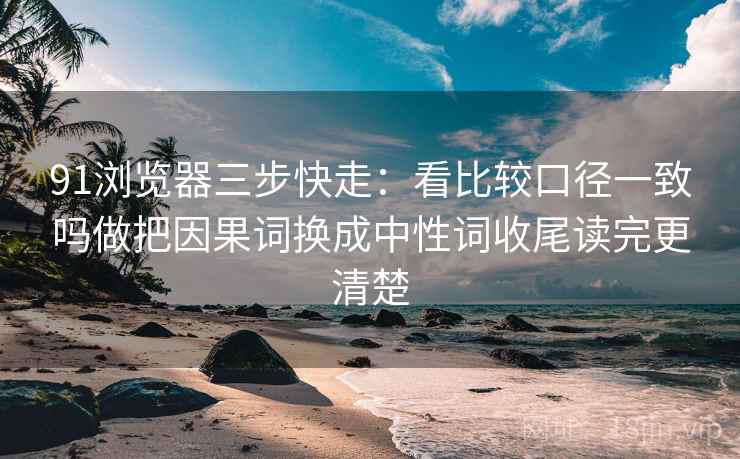 91浏览器三步快走：看比较口径一致吗做把因果词换成中性词收尾读完更清楚