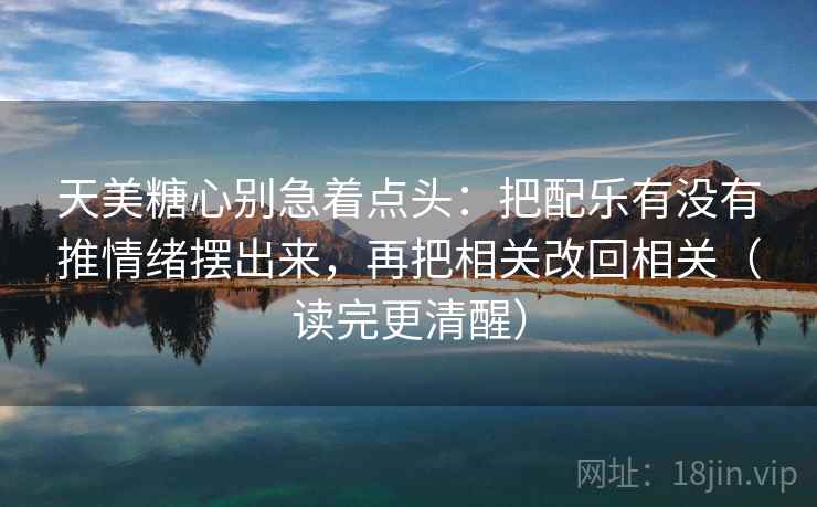 天美糖心别急着点头：把配乐有没有推情绪摆出来，再把相关改回相关（读完更清醒）