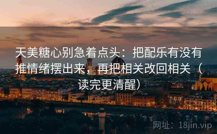 天美糖心别急着点头：把配乐有没有推情绪摆出来，再把相关改回相关（读完更清醒）