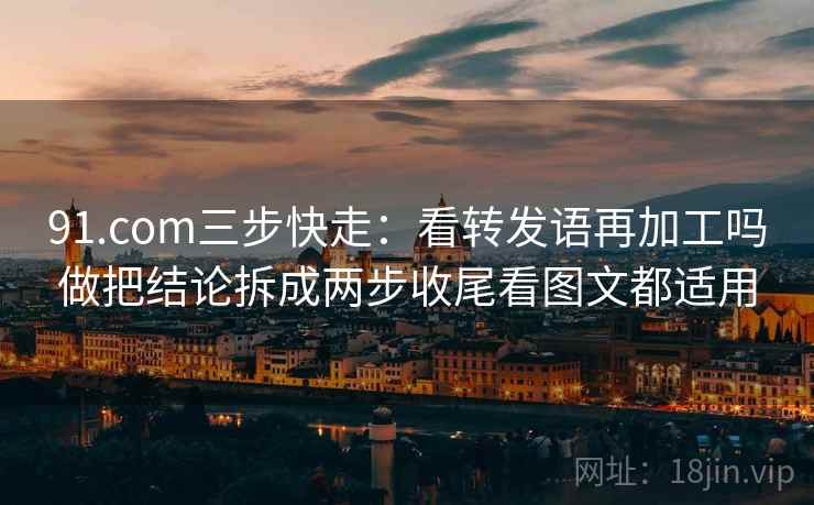 91.com三步快走：看转发语再加工吗做把结论拆成两步收尾看图文都适用