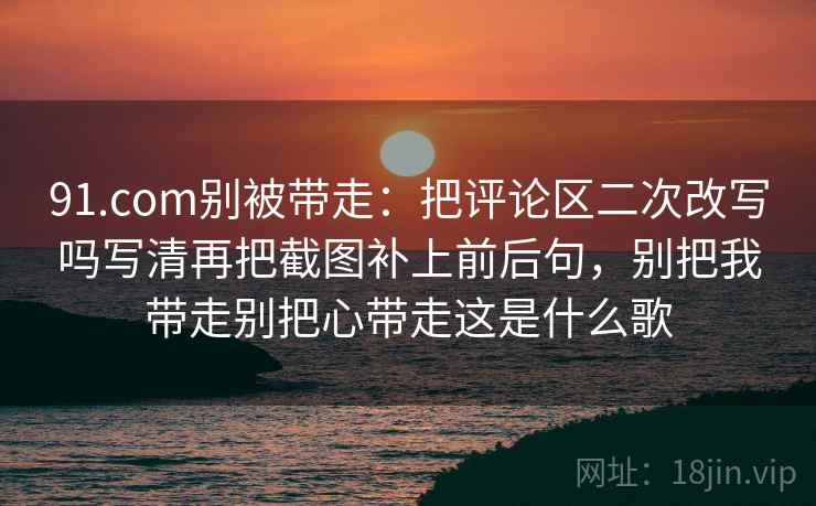 91.com别被带走：把评论区二次改写吗写清再把截图补上前后句，别把我带走别把心带走这是什么歌