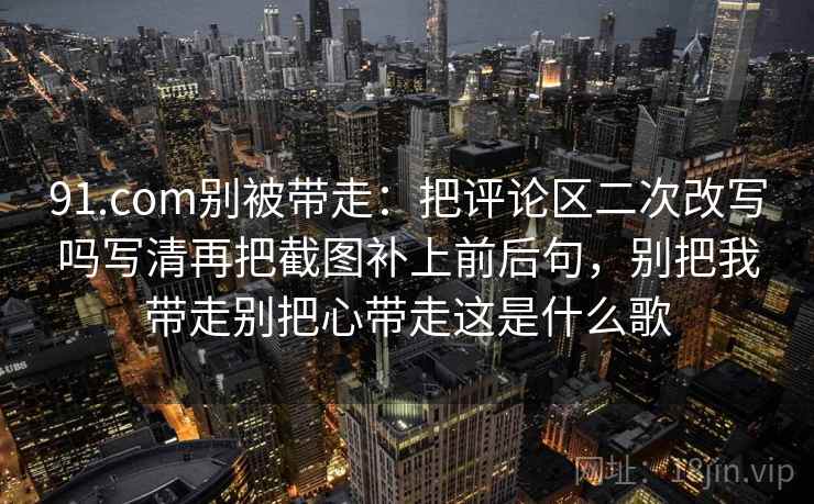 91.com别被带走：把评论区二次改写吗写清再把截图补上前后句，别把我带走别把心带走这是什么歌
