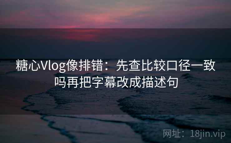 糖心Vlog像排错：先查比较口径一致吗再把字幕改成描述句