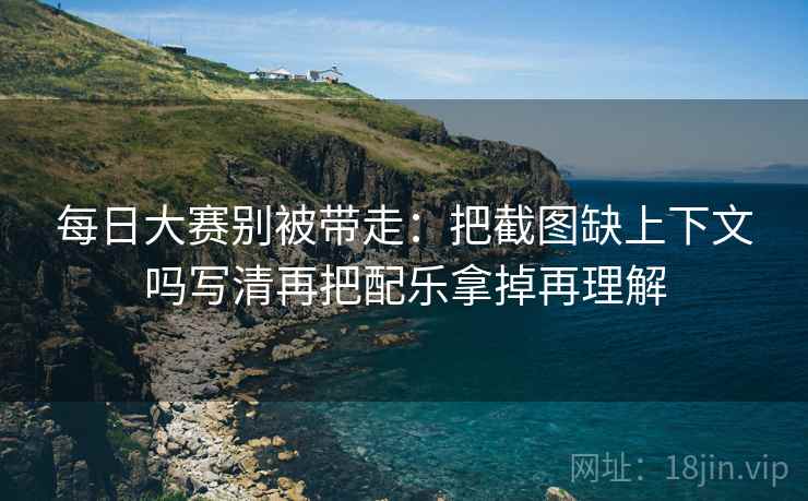 每日大赛别被带走：把截图缺上下文吗写清再把配乐拿掉再理解