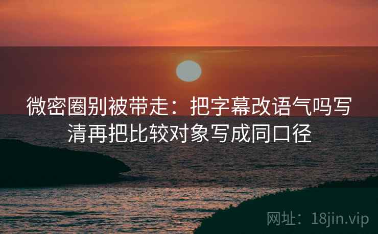 微密圈别被带走：把字幕改语气吗写清再把比较对象写成同口径