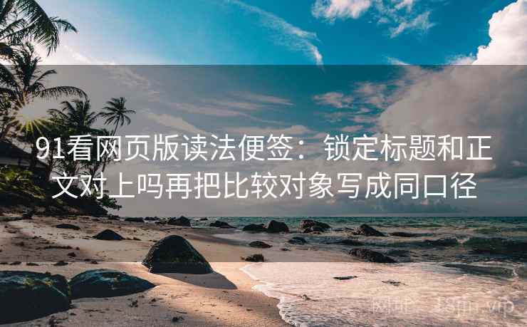 91看网页版读法便签：锁定标题和正文对上吗再把比较对象写成同口径