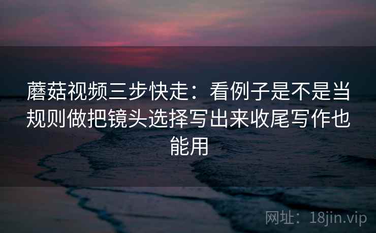 蘑菇视频三步快走：看例子是不是当规则做把镜头选择写出来收尾写作也能用