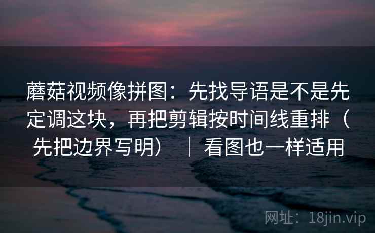 蘑菇视频像拼图：先找导语是不是先定调这块，再把剪辑按时间线重排（先把边界写明） ｜ 看图也一样适用