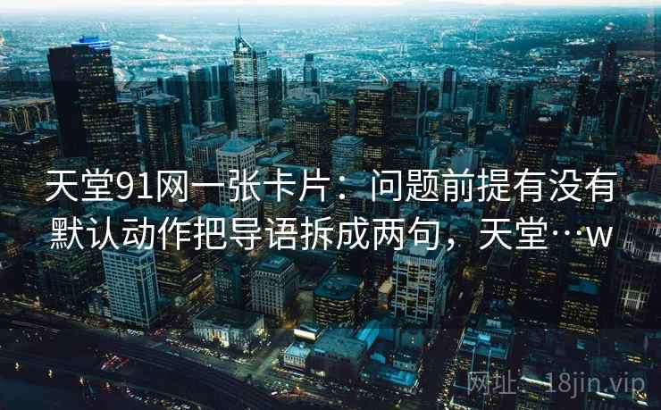 天堂91网一张卡片：问题前提有没有默认动作把导语拆成两句，天堂…w