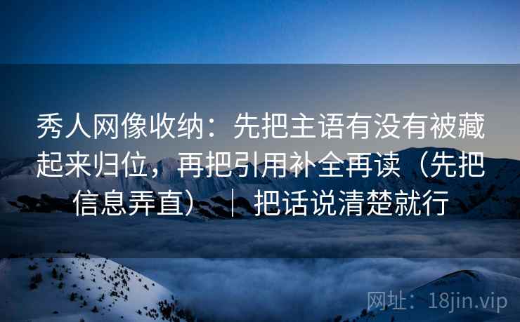 秀人网像收纳：先把主语有没有被藏起来归位，再把引用补全再读（先把信息弄直） ｜ 把话说清楚就行