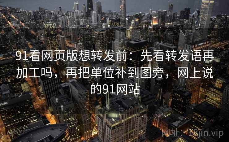 91看网页版想转发前：先看转发语再加工吗，再把单位补到图旁，网上说的91网站