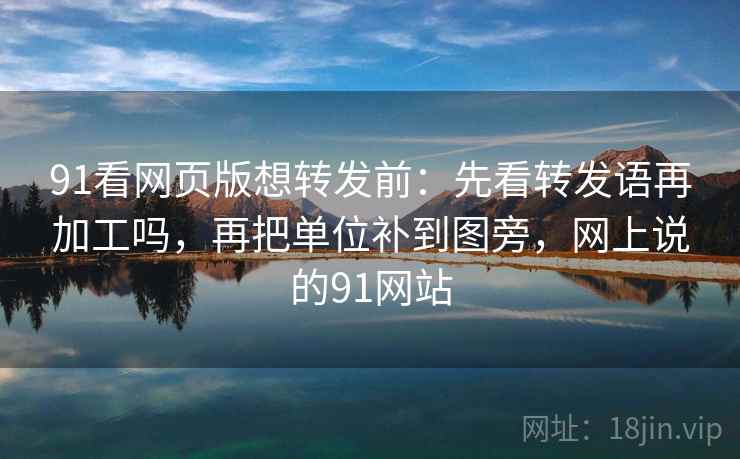 91看网页版想转发前：先看转发语再加工吗，再把单位补到图旁，网上说的91网站