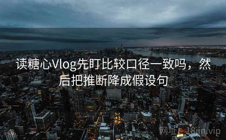 读糖心Vlog先盯比较口径一致吗，然后把推断降成假设句