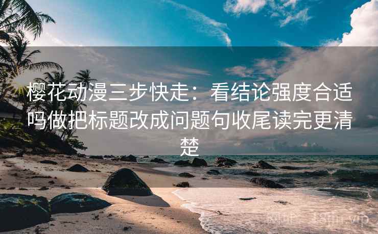 樱花动漫三步快走：看结论强度合适吗做把标题改成问题句收尾读完更清楚