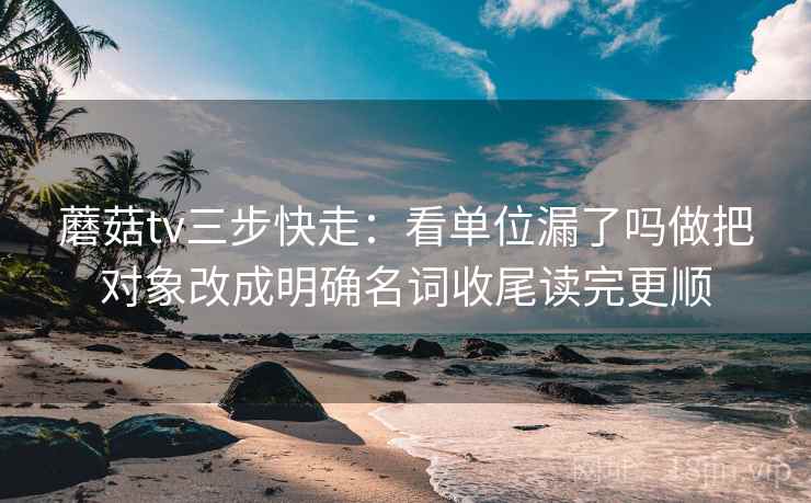 蘑菇tv三步快走：看单位漏了吗做把对象改成明确名词收尾读完更顺