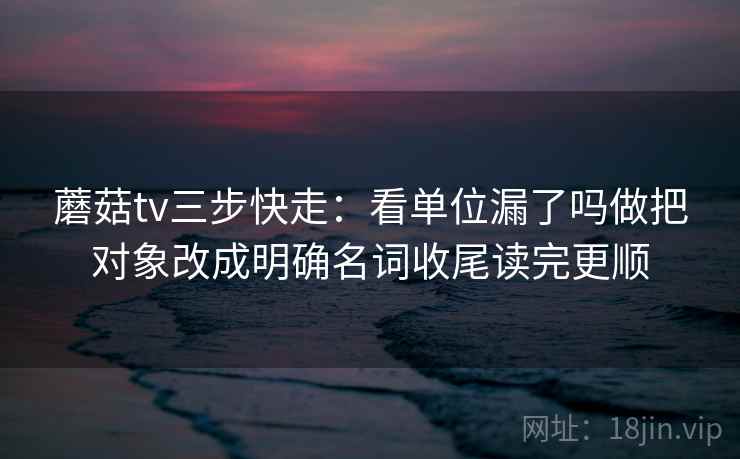 蘑菇tv三步快走：看单位漏了吗做把对象改成明确名词收尾读完更顺