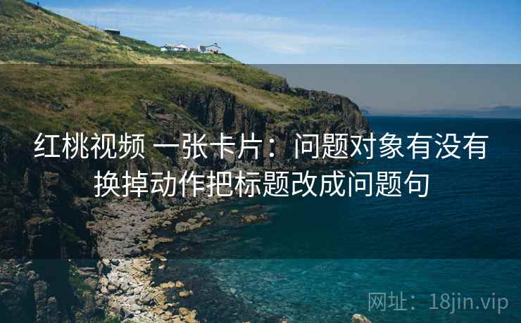 红桃视频 一张卡片：问题对象有没有换掉动作把标题改成问题句
