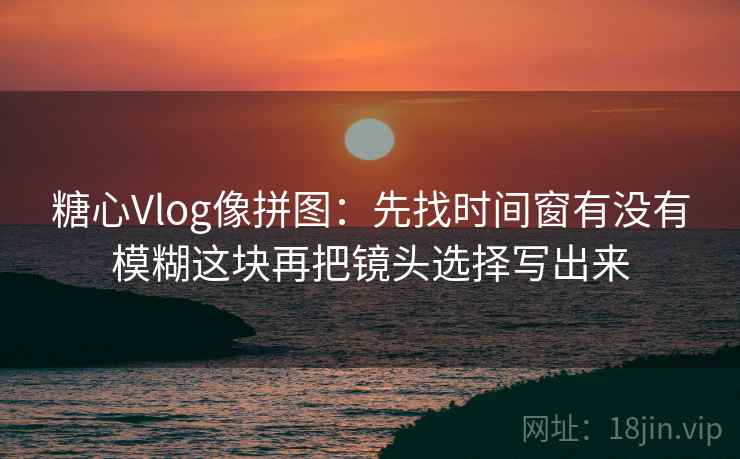 糖心Vlog像拼图：先找时间窗有没有模糊这块再把镜头选择写出来