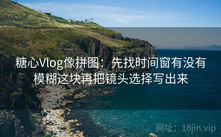 糖心Vlog像拼图：先找时间窗有没有模糊这块再把镜头选择写出来