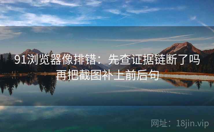 91浏览器像排错：先查证据链断了吗再把截图补上前后句